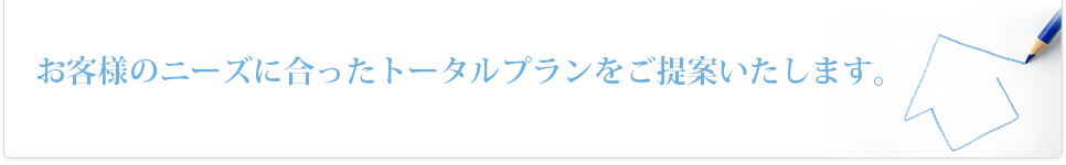 お客様のニーズに合ったトータルプランをご提案いたします。