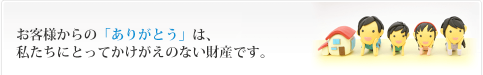 お客様からのありがとうは、私たちにとってかけがえのない財産です。